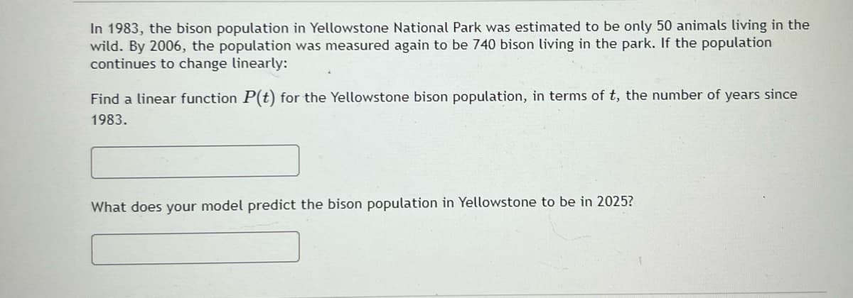In 1983, the bison population in Yellowstone National Park was estimated to be only 50 animals living in the
wild. By 2006, the population was measured again to be 740 bison living in the park. If the population
continues to change linearly:
Find a linear function P(t) for the Yellowstone bison population, in terms of t, the number of years since
1983.
What does your model predict the bison population in Yellowstone to be in 2025?
