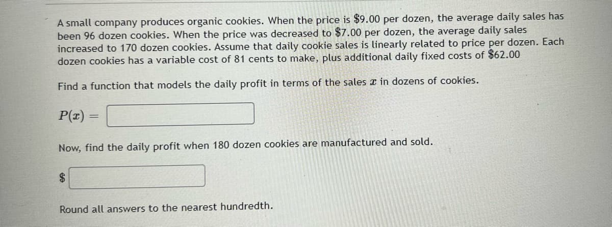 A small company produces organic cookies. When the price is $9.00 per dozen, the average daily sales has
been 96 dozen cookies. When the price was decreased to $7.00 per dozen, the average daily sales
increased to 170 dozen cookies. Assume that daily cookie sales is linearly related to price per dozen. Each
dozen cookies has a variable cost of 81 cents to make, plus additional daily fixed costs of $62.00
Find a function that models the daily profit in terms of the sales x in dozens of cookies.
P(r)
Now, find the daily profit when 180 dozen cookies are manufactured and sold.
2$
Round all answers to the nearest hundredth.
