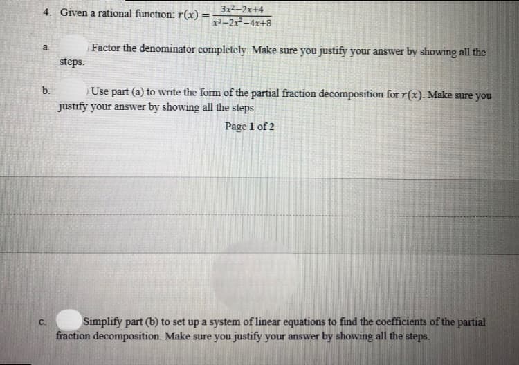 4. Given a rational function: r(x) =
3x2-2x+4
x3-2x–4x+8
Factor the denominator completely. Make sure you justify your answer by showing all the
steps.
a.
Use part (a) to write the form of the partial fraction decomposition for r(x). Make sure you
justify your answer by showing all the steps.
b.
Page 1 of 2
Simplify part (b) to set up a system of linear equations to find the coefficients of the partial
fraction decomposition. Make sure you justify your answer by showing all the steps.
C.
