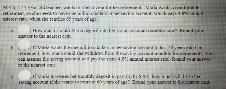 Maria, a 25-year-old teacher, wants to start saving for her retirement. Maria wants a comfortable
retirement, so she needs to have one million dollars in her saving account, which pays 4.8% annual
interest rate, when she reaches 65 years of age.
) How much should Maria deposit into her saving account monthly now? Round your
answer to the nearest cent.
a.
) If Maria wants the one million dollars in her saving account to last 20 years into her
retirement, how much could she withdraw from the saving account monthly for retirement? You
can assume the saving account will pay the same 4.8% annual interest rate. Round your answver
b.
to the nearest cent.
If Maria increases her monthly deposit in part (a) by $200, how much will be in her
savıng account if she wants to retire at 60 years of age? Round your answer to the nearest cent.
C.
