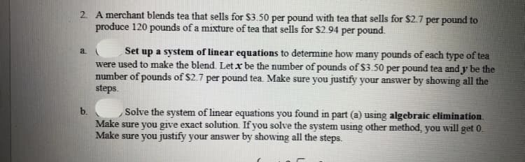 2. A merchant blends tea that sells for $3.50 per pound with tea that sells for $2.7 per pound to
produce 120 pounds of a mixture of tea that sells for $2.94 per pound.
Set up a system of linear equations to determine how many pounds of each type of tea
were used to make the blend. Let x be the number of pounds of $3.50 per pound tea and y be the
number of pounds of $2.7 per pound tea. Make sure you justify your answer by showing all the
steps.
a
Solve the system of linear equations you found in part (a) using algebraic elimination.
Make sure you give exact solution. If you solve the system using other method, you will get 0.
Make sure you justify your answer by showing all the steps.
b.

