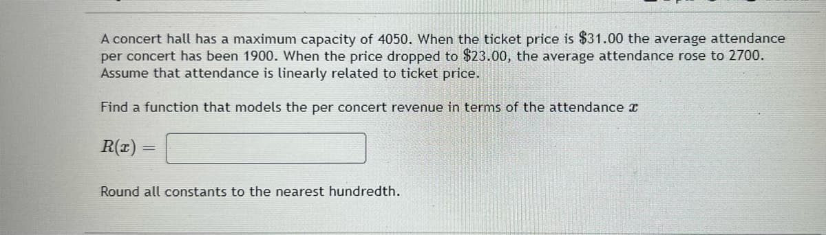 A concert hall has a maximum capacity of 4050. When the ticket price is $31.00 the average attendance
per concert has been 1900. When the price dropped to $23.00, the average attendance rose to 2700.
Assume that attendance is linearly related to ticket price.
Find a function that models the per concert revenue in terms of the attendance x
R(z)
Round all constants to the nearest hundredth.
