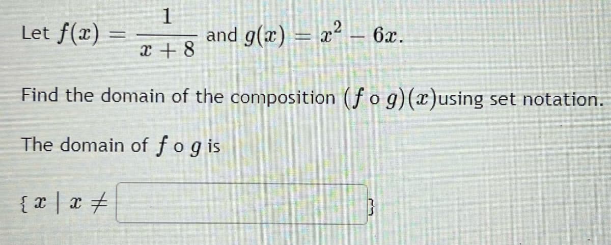 1
Let f(x) =
and g(x) = x – 6x.
x + 8
Find the domain of the composition (fog)(x)using set notation.
The domain of fogis
{x| x +
