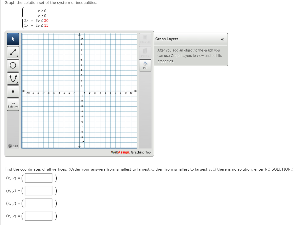 Graph the solution set of the system of inequalities.
x20
y 20
3x + 5y < 30
Зx + 2y< 15
Graph Layers
«
10
After you add an object to the graph you
can use Graph Layers to view and edit its
properties.
Fill
-10 -9
-8
-6
-5
-4 -3
-2
10
No
Solution
O Help
WebAssign. Graphing Tool
Find the coordinates of all vertices. (Order your answers from smallest to largest x, then from smallest to largest y. If there is no solution, enter NO SOLUTION.)
(*, v) = (
(x, y) = ([
(х, у) %3D
(х, у) %3D
