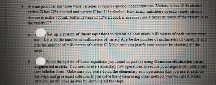 3. A wine producer has three wine varieties at various alcohol concentrations. Variety A has 10 % alcohol,
varitey B has 20% alcohol and variety C has 12% alcohol. How many milliliters of each variety should
she use to make 750 mL bottle of wine of 12% alcohol, if she must use 4 times as much of the variety A as
the variety C?
Set up a system of linear equations to determine how many millimeters of each variety were
use. Letx be the number of millimeters of variety A, y be the number of millimeters of variety B and
z be the number of millimeters of variety C. Make sure you justify your answer by showing all the
steps.
b.
Solve the system of linear equations you found in part (a) using Gaussian elimination on an
augmented matrix. You need to use elementary row operations to reduce your augmented matrix into
row-echelon form. Make sure you write down the elementary row operations that you use at each of
the steps and give exact solution. If you solve the system using other method, you will get 0. Make
sure you justify your answer by showing all the steps.

