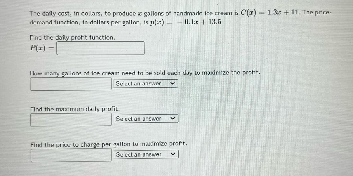 The daily cost, in dollars, to produce x gallons of handmade ice cream is C(x) = 1.3x + 11. The price-
demand function, in dollars per gallon, is p(x)
%3D
- 0.1x + 13.5
Find the daily profit function.
P(z) =
How many gallons of ice cream need to be sold each day to maximize the profit.
Select an answer
Find the maximum daily profit.
Select an answer
Find the price to charge per gallon to maximize profit.
Select an answer

