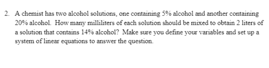 2. A chemist has two alcohol solutions, one containing 5% alcohol and another containing
20% alcohol. How many milliliters of each solution should be mixed to obtain 2 liters of
a solution that contains 14% alcohol? Make sure you define your variables and set up a
system of linear equations to answer the question.

