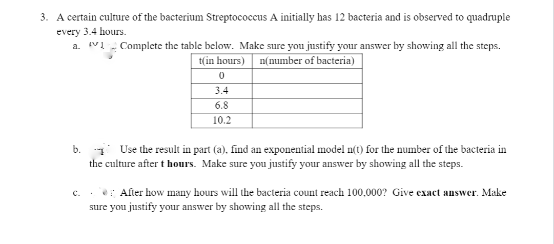 3. A certain culture of the bacterium Streptococcus A initially has 12 bacteria and is observed to quadruple
every 3.4 hours.
a. VĮ „ Complete the table below. Make sure you justify your answer by showing all the steps.
t(in hours)
n(number of bacteria)
3.4
6.8
10.2
b. Use the result in part (a), find an exponential model n(t) for the number of the bacteria in
the culture after t hours. Make sure you justify your answer by showing all the steps.
c.
e: After how many hours will the bacteria count reach 100,000? Give exact answer. Make
sure you justify your answer by showing all the steps.
