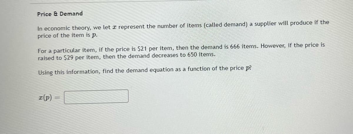 Price & Demand
In economic theory, we let represent the number of items (called demand) a supplier will produce if the
price of the item is p.
For a particular item, if the price is $21 per item, then the demand is 666 items. However, if the price is
raised to $29 per item, then the demand decreases to 650 items.
Using this information, find the demand equation as a function of the price p?
r(p) =
