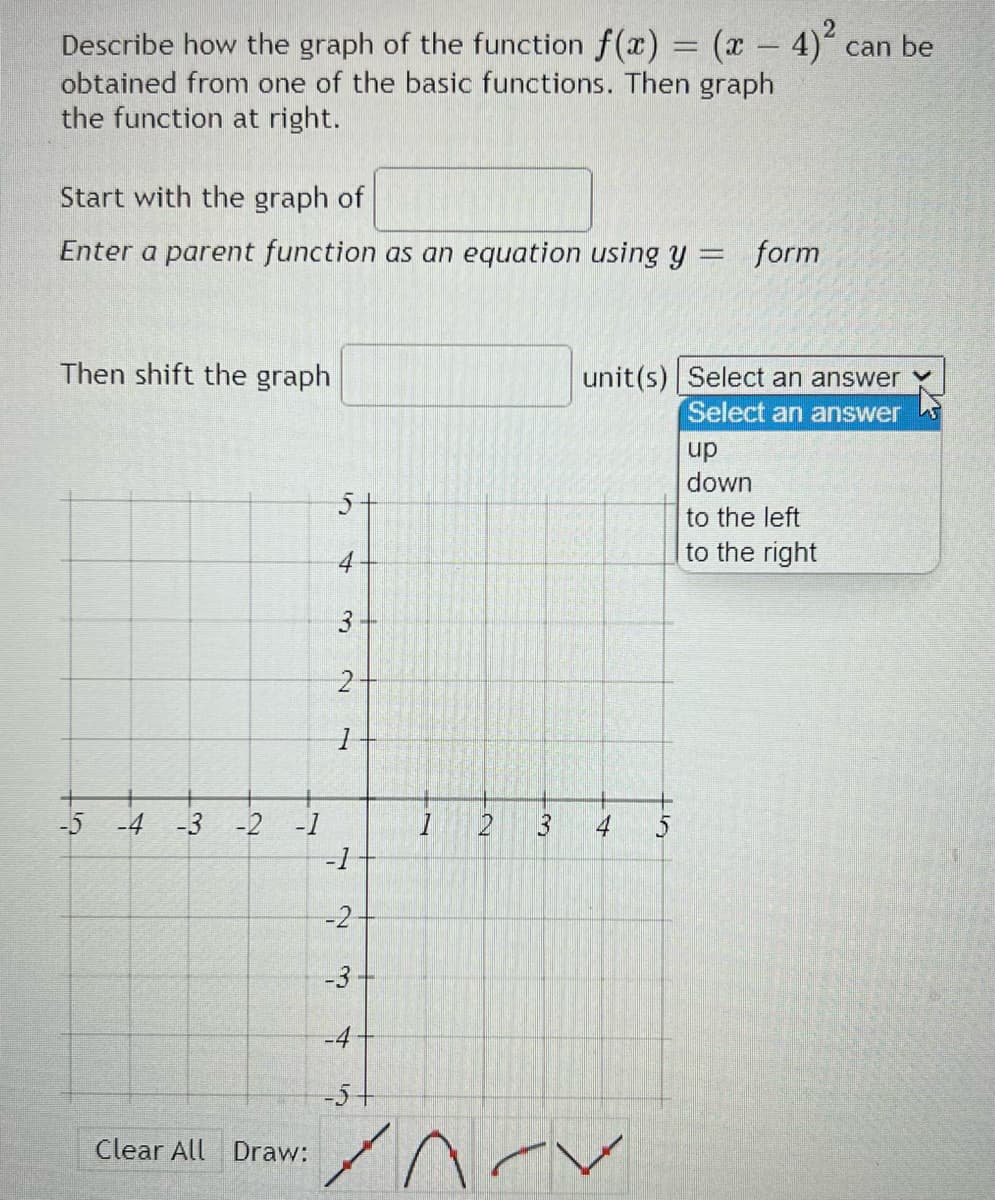 Describe how the graph of the function f(x) = (x - 4)
obtained from one of the basic functions. Then graph
the function at right.
can be
Start with the graph of
Enter a parent function as an equation using y = form
Then shift the graph
unit(s) Select an answer
Select an answer
up
down
5+
to the left
to the right
4
-5 -4 -3 -2 -1
4
5
-1
-2
-3
-4
-5+
Clear All Draw:
3.
3.
2.
