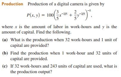 Production Production of a digital camera is given by
P(x, y) = 100
-2/5
where x is the amount of labor in work-hours and y is the
amount of capital. Find the following.
(a) What is the production when 32 work-hours and 1 unit of
capital are provided?
(b) Find the production when 1 work-hour and 32 units of
capital are provided.
(c) If 32 work-hours and 243 units of capital are used, what is
the production output?
