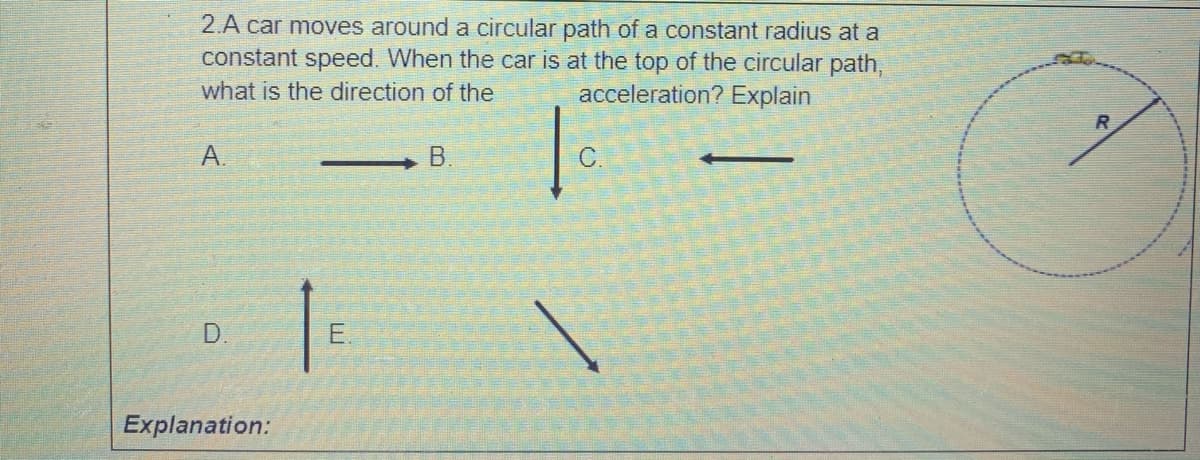 2.A car moves around a circular path of a constant radius at a
constant speed. When the car is at the top of the circular path,
what is the direction of the
acceleration? Explain
A.
B.
C.
D.
E.
Explanation:
