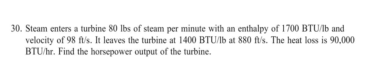 30. Steam enters a turbine 80 lbs of steam per minute with an enthalpy of 1700 BTU/lb and
velocity of 98 ft/s. It leaves the turbine at 1400 BTU/lb at 880 ft/s. The heat loss is 90,000
BTU/hr. Find the horsepower output of the turbine.
