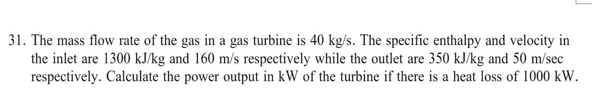 31. The mass flow rate of the gas in a gas turbine is 40 kg/s. The specific enthalpy and velocity in
the inlet are 1300 kJ/kg and 160 m/s respectively while the outlet are 350 kJ/kg and 50 m/sec
respectively. Calculate the power output in kW of the turbine if there is a heat loss of 1000 kW.
