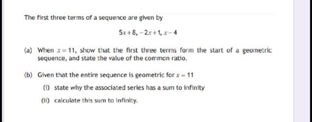 The first three terms of a sequence are given by
5x + 8, -2r+1, x-4
(a) When x= 11, show that the first three terms form the start of a geometric
sequence, and state the value of the common ratio.
(b) Given that the entire sequence is geometric for x = 11
() state why the associated series has a sum to infinity
(ii) calculate this sum to infinity.
