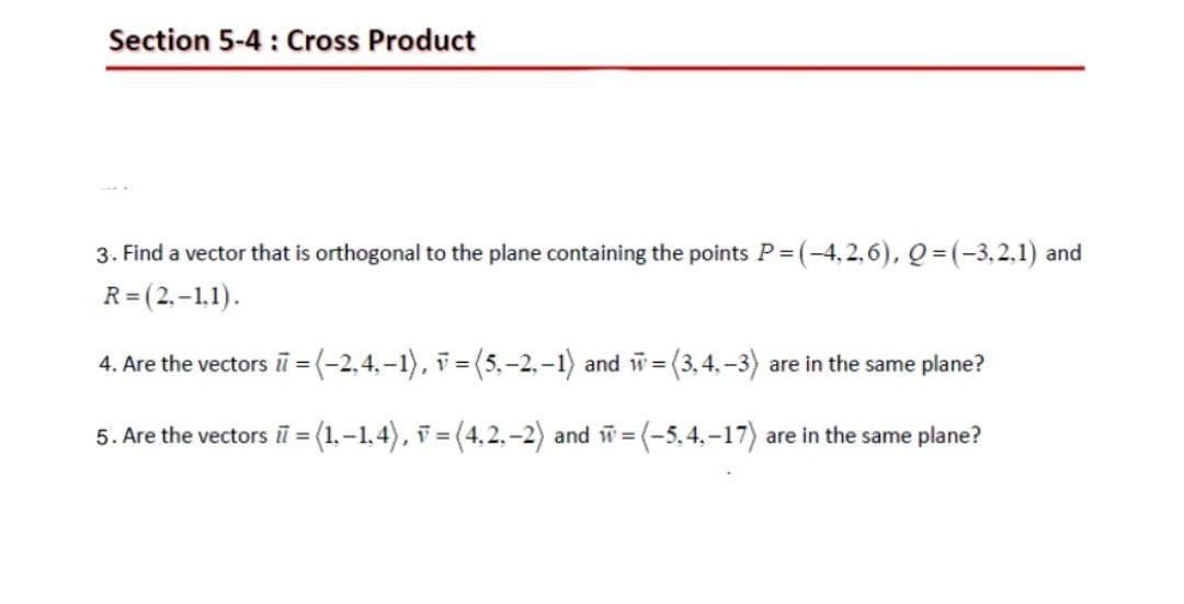 Section 5-4: Cross Product
3. Find a vector that is orthogonal to the plane containing the points P=(-4.2.6), Q = (-3.2.1) and
R=(2,-1,1).
4. Are the vectors π = (-2,4,-1), =(5,-2, -1) and w=(
=(3,4,-3) are in the same plane?
5. Are the vectors i = (1,-1,4),
=(4,2,-2) and w=(-5,4,-17) are in the same plane?