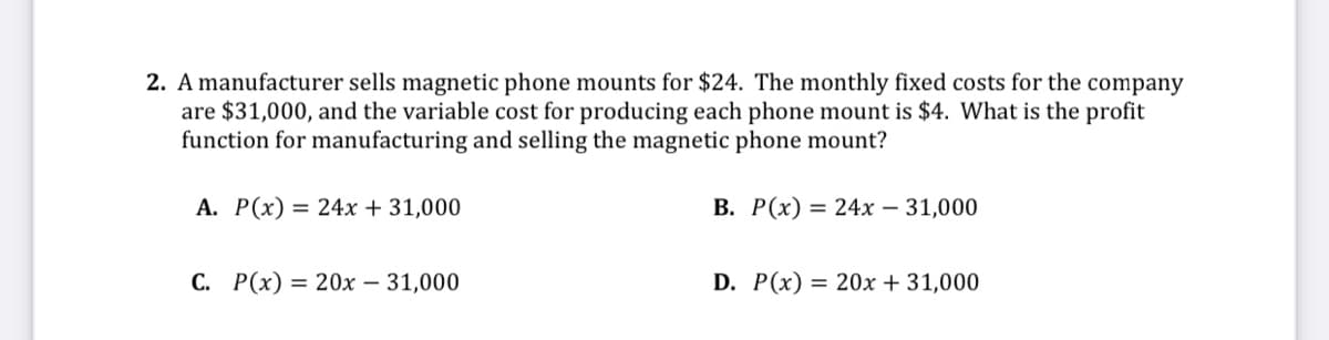 2. A manufacturer sells magnetic phone mounts for $24. The monthly fixed costs for the company
are $31,000, and the variable cost for producing each phone mount is $4. What is the profit
function for manufacturing and selling the magnetic phone mount?
A. P(x) = 24x + 31,000
В. Р(х) %3D 24х — 31,000
С. Р(х) %3D 20х — 31,000
D. P(x) = 20x + 31,000

