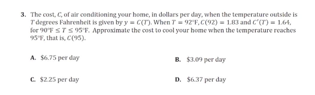 3. The cost, C, of air conditioning your home, in dollars per day, when the temperature outside is
T degrees Fahrenheit is given by y = C(T). When T = 92°F, C(92) = 1.83 and C'(T) = 1.64,
for 90°F <T < 95°F. Approximate the cost to cool your home when the temperature reaches
95°F, that is, C(95).
A. $6.75 per day
B. $3.09 per day
C. $2.25 per day
D. $6.37 per day
