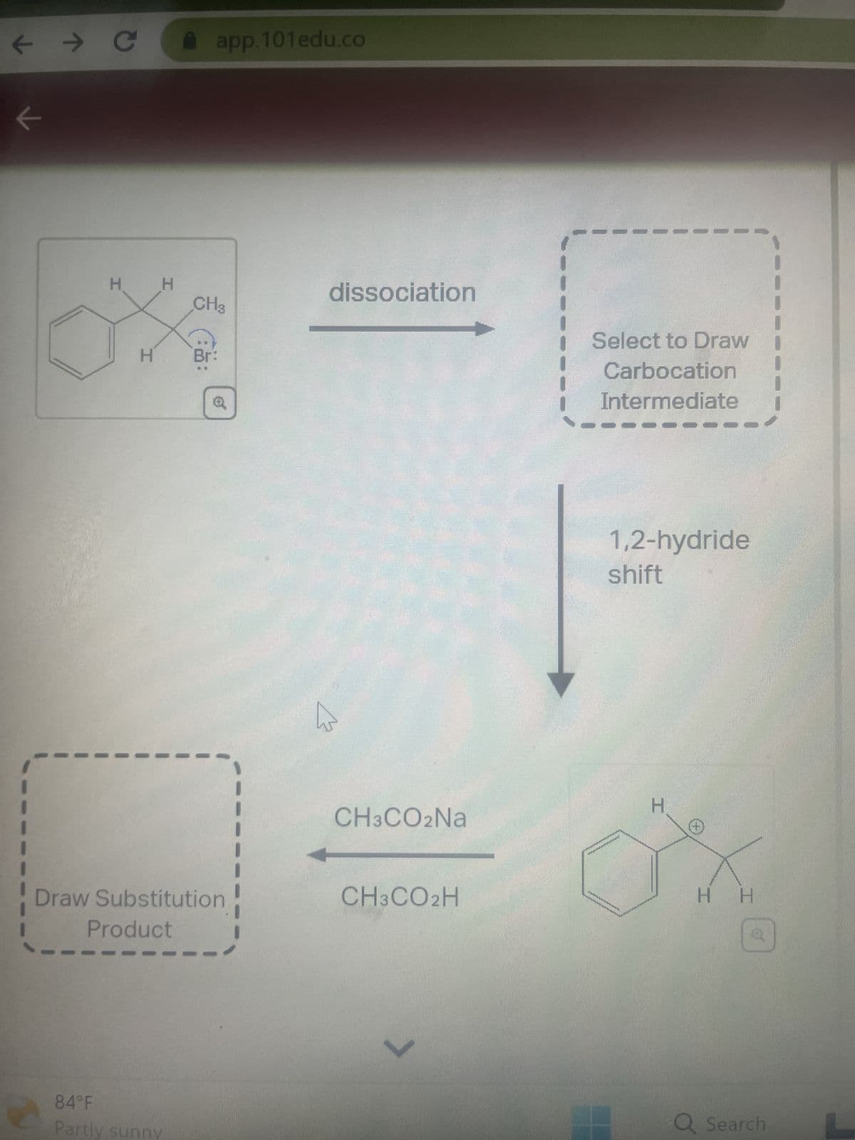 ← → C
K
H
H
H
app.101edu.co
84°F
Partly sunny
CH3
of
Draw Substitution
Product
dissociation
CH3CO2Na
CH3CO2H
L
Select to Draw
Carbocation
Intermediate
1,2-hydride
shift
H
Η Η
Q Search