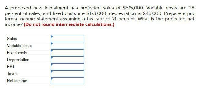 A proposed new investment has projected sales of $515,000. Variable costs are 36
percent of sales, and fixed costs are $173,000; depreciation is $46,000. Prepare a pro
forma income statement assuming a tax rate of 21 percent. What is the projected net
income? (Do not round intermediate calculations.)
Sales
Variable costs
Fixed costs
Depreciation
EBT
Taxes
Net income