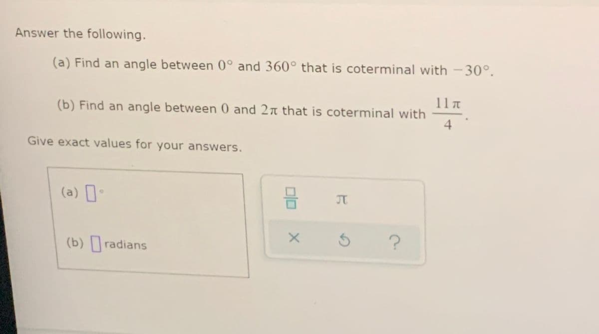 Answer the following.
(a) Find an angle between 0° and 360° that is coterminal with –30°.
(b) Find an angle between 0 and 2n that is coterminal with
4
Give exact values for your answers.
(a) •
JT
(b) radians
