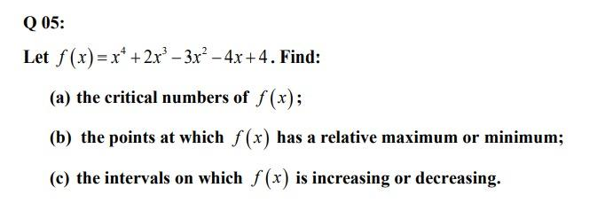 Q 05:
Let f(x)=x* +2x - 3x? -4x +4. Find:
(a) the critical numbers of f (x);
(b) the points at which f(x) has a relative maximum or minimum;
(c) the intervals on which f(x) is increasing or decreasing.
