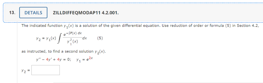 13.
DETAILS
ZILLDIFFEQMODAP11 4.2.001.
The indicated function y(x) is a solution of the given differential equation. Use reduction of order or formula (5) in Section 4.2,
e-SP(x) dx
(5)
x²(x)
Y₂=
Y2 = Y₁(x) [°
dx
as instructed, to find a second solution y₂(x).
y" - 4y + 4y = 0; y₁ = e²x