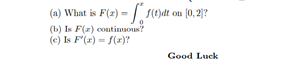 (a) What is F(2) =-| ()dt on (0, 2|?
(b) Is F(z) contimuous?
(e) Is F'(z) = f(r)?
Good Luck
