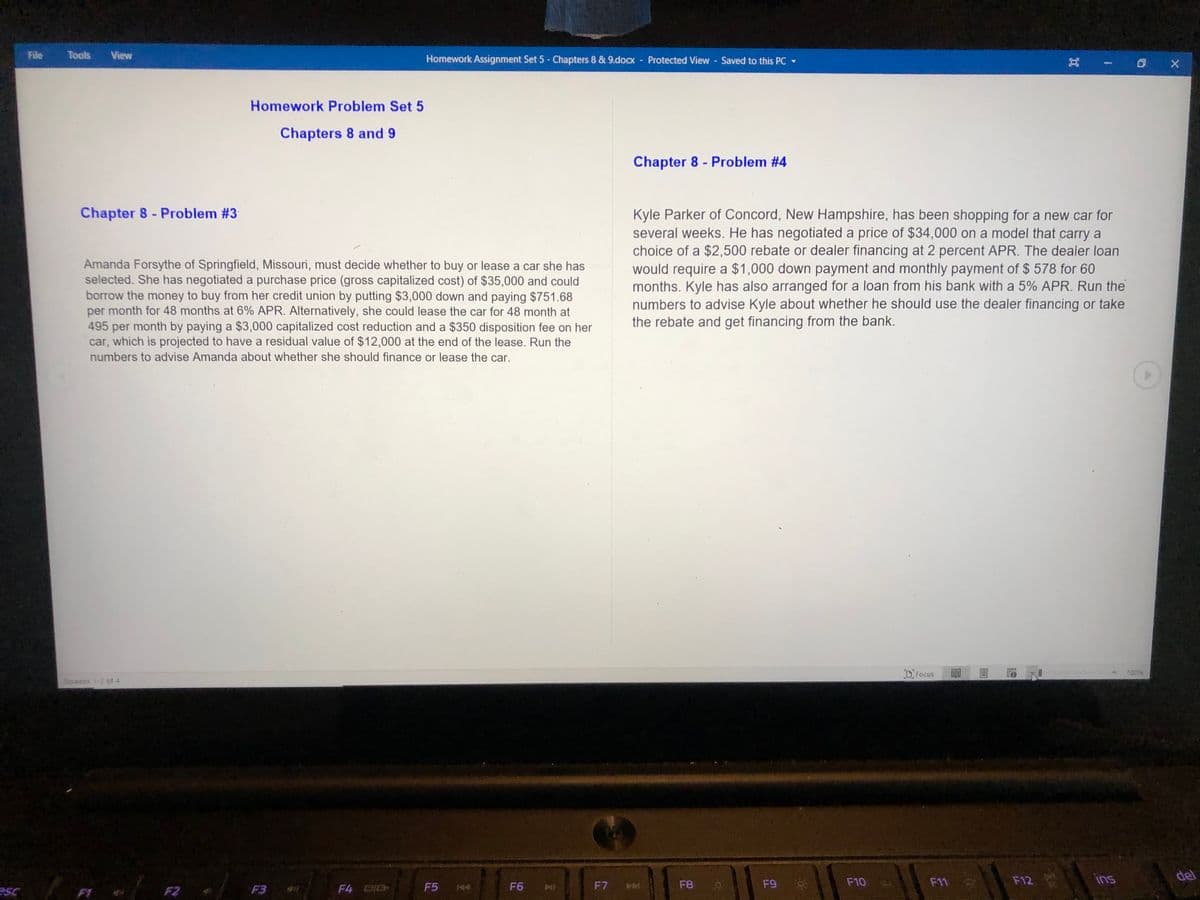 File
Tools
View
Homework Assignment Set 5- Chapters 8 & 9.docx - Protected View Saved to this PC -
Homework Problem Set 5
Chapters 8 and 9
Chapter 8 - Problem #4
Chapter 8 - Problem #3
Amanda Forsythe of Springfield, Missouri, must decide whether to buy or lease a car she has
selected. She has negotiated a purchase price (gross capitalized cost) of $35,000 and could
borrow the money to buy from her credit union by putting $3,000 down and paying $751.68
per month for 48 months at 6% APR. Alternatively, she could lease the car for 48 month at
495 per month by paying a $3,000 capitalized cost reduction and a $350 disposition fee on her
car, which is projected to have a residual value of $12,000 at the end of the lease. Run the
numbers to advise Amanda about whether she should finance or lease the car.
Kyle Parker of Concord, New Hampshire, has been shopping for a new car for
several weeks. He has negotiated a price of $34,000 on a model that carry a
choice of a $2,500 rebate or dealer financing at 2 percent APR. The dealer loan
would require a $1,000 down payment and monthly payment of $ 578 for 60
months. Kyle has also arranged for a loan from his bank with a 5% APR. Run the
numbers to advise Kyle about whether he should use the dealer financing or take
the rebate and get financing from the bank.
DFocus
Seneent T-2 of 4
F11
F12
ins
del
F5
F6
F7
F8
F10
FT
F2
F3
F4 DIG
44
