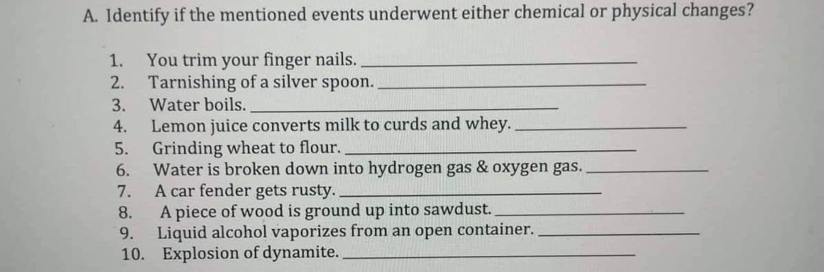 A. Identify if the mentioned events underwent either chemical or physical changes?
You trim your finger nails.
Tarnishing of a silver spoon..
Water boils.
3.
4.
Lemon juice converts milk to curds and whey.
Grinding wheat to flour.
5.
6.
Water is broken down into hydrogen gas & oxygen gas.
A car fender gets rusty.
7.
8.
A piece of wood is ground up into sawdust.
9. Liquid alcohol vaporizes from an open container.
10. Explosion of dynamite..
1.
2.