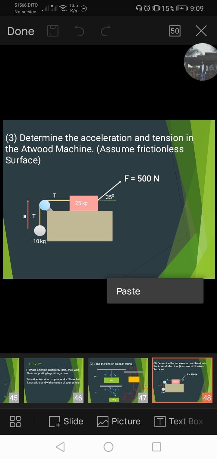 51566|DITO
13.5
DO I:15% 9:09
No service
K/s
Done
50 X
(3) Determine the acceleration and tension in
the Atwood Machine. (Assume frictionless
Surface)
F = 500 N
350
25 kg
10 kg
Paste
(3) Determine the acceleration and tension in
the Atwood Machine. (Assume frictionless
Surface)
ACTIVITY:
(2) Solve the tension on each string
(1)Make asimple Tensigrety table/chair with
Three supporting legs/string/chain.
F- 500 N
Submit aclear video of your works. Show that
it can withstand with a weight of your phone
45
46
47
48
DO
Slide
Picture
Text Box
