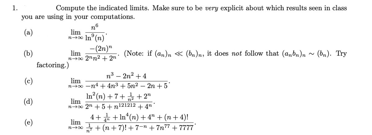 1.
Compute the indicated limits. Make sure to be very explicit about which results seen in class
you are using in your computations.
n6
(a)
lim
9.
n→∞ In°(n)
-(2n)"
(b)
lim
n→o 2nn2 + 2n
(Note: if (an)n « (bn)n, it does not follow that (anbn)n ~ (bn). Try
factoring.)
n3 – 2n2 + 4
(c)
lim
n→0 -n4 + 4n3 + 5n2
2n + 5
In (n) + 7+ + 2"
lim
n→∞ 2n + 5 + n121212 + 4n
(d)
4+ * + In*(n) + 4" + (n + 4)!
lim
4n
(e)
n + (n + 7)! +7-n + 7n77 + 7777'
