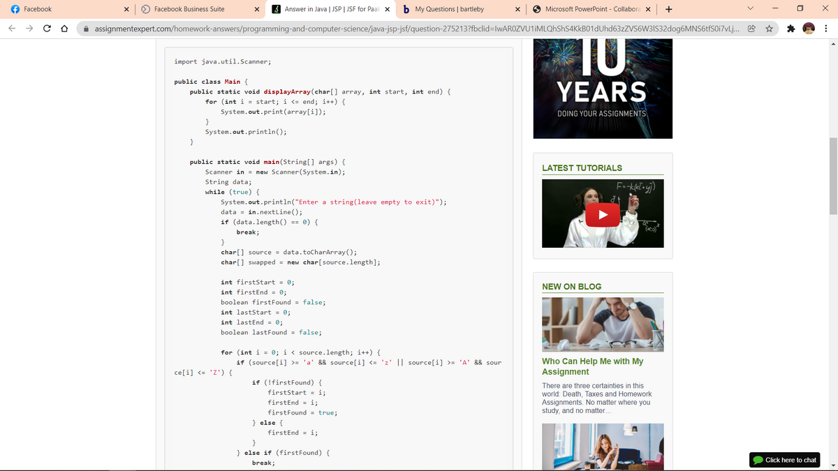 f Facebook
O Facebook Business Suite
3 Answer in Java | JSP | JSF for Paak x
b My Questions | bartleby
O Microsoft PowerPoint - Collabora x
+
i assignmentexpert.com/homework-answers/programming-and-computer-science/java-jsp-jsf/question-275213?fbclid=lwAR0ZVU1iMLQhShS4KkB01dUhd63zZVS6W3IS32dog6MNS6tfS0i7vLj..
TO
import java.util.Scanner;
public class Main {
YEARS
public static void displayArray(char[] array, int start, int end) {
for (int i = start; i <= end; i++) {
System.out.print(array[i]);
DOING YOUR ASSIGNMENTS
}
System.out.println();
}
public static void main(String[] args) {
LATEST TUTORIALS
Scanner in = new Scanner(System.in);
String data;
while (true) {
System.out.println("Enter a string(leave empty to
xit)");
data = in.nextLine();
if (data.length() == 0) {
(a:o)
break;
}
char[] source = data.toCharArray ();
char[] swapped = new char[source.length];
int firstStart = 0;
NEW ON BLOG
int firstEnd = 0;
boolean firstFound = false;
int lastStart = 0;
int lastEnd = 0;
boolean lastFound = false;
for (int i = 0; i < source.length; i++) {
if (source[i] >= 'a' && source[i] <= 'z' || source[i] >= 'A' && sour
Who Can Help Me with My
Assignment
ce[i] <= 'Z') {
if (!firstFound) {
There are three certainties in this
firstStart = i;
world: Death, Taxes and Homework
Assignments. No matter where you
study, and no matter...
firstEnd = i;
firstFound = true;
} else {
firstEnd = i;
} else if (firstFound) {
Click here to chat
break;
..
