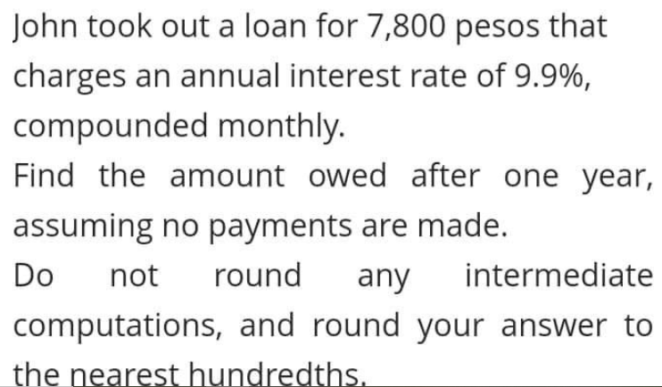 John took out a loan for 7,800 pesos that
charges an annual interest rate of 9.9%,
compounded monthly.
Find the amount owed after one year,
assuming no payments are made.
Do
not
round
any
intermediate
computations, and round your answer to
the nearest hundredths.
