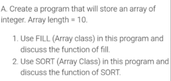 A. Create a program that will store an array of
integer. Array length = 10.
1. Use FILL (Array class) in this program and
discuss the function of fill.
2. Use SORT (Array Class) in this program and
discuss the function of SORT.
