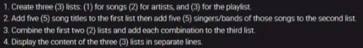 1. Create three (3) lists: (1) for songs (2) for artists, and (3) for the playlist.
2. Add five (5) song titles to the first list then add five (5) singers/bands of those songs to the second list.
3. Combine the first two (2) lists and add each combination to the third list.
4. Display the content of the three (3) lists in separate lines.
