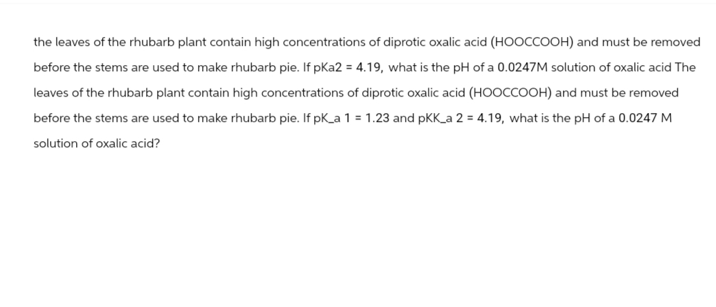 the leaves of the rhubarb plant contain high concentrations of diprotic oxalic acid (HOOCCOOH) and must be removed
before the stems are used to make rhubarb pie. If pKa2 = 4.19, what is the pH of a 0.0247M solution of oxalic acid The
leaves of the rhubarb plant contain high concentrations of diprotic oxalic acid (HOOCCOOH) and must be removed
before the stems are used to make rhubarb pie. If pK_a 1 = 1.23 and pKK_a 2 = 4.19, what is the pH of a 0.0247 M
solution of oxalic acid?