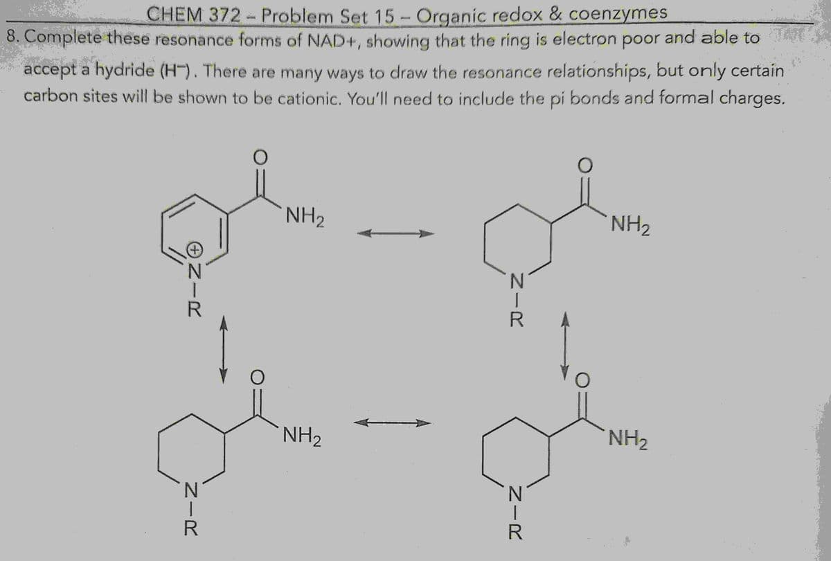 NH₂
CHEM 372 – Problem Set 15 - Organic redox & coenzymes
8. Complete these resonance forms of NAD+, showing that the ring is electron poor and able to
accept a hydride (HT). There are many ways to draw the resonance relationships, but only certain
carbon sites will be shown to be cationic. You'll need to include the pi bonds and formal charges.
+
NH₂
ONIR
NIR
NH₂
NIR
NIR
NH ₂