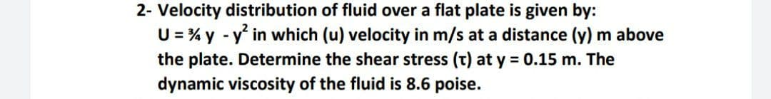 2- Velocity distribution of fluid over a flat plate is given by:
U = % y - y in which (u) velocity in m/s at a distance (y) m above
the plate. Determine the shear stress (t) at y 0.15 m. The
dynamic viscosity of the fluid is 8.6 poise.
