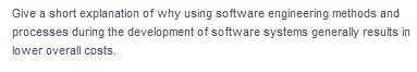 Give a short explanation of why using software engineering methods and
processes during the development of software systems generally results in
lower overall costs.