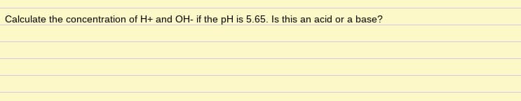 Calculate the concentration of H+ and OH- if the pH is 5.65. Is this an acid or a base?
