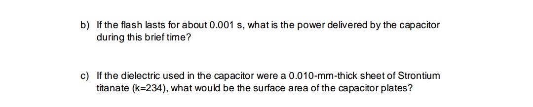 b) If the flash lasts for about 0.001 s, what is the power delivered by the capacitor
during this brief time?
c) If the dielectric used in the capacitor were a 0.010-mm-thick sheet of Strontium
titanate (k=234), what would be the surface area of the capacitor plates?
