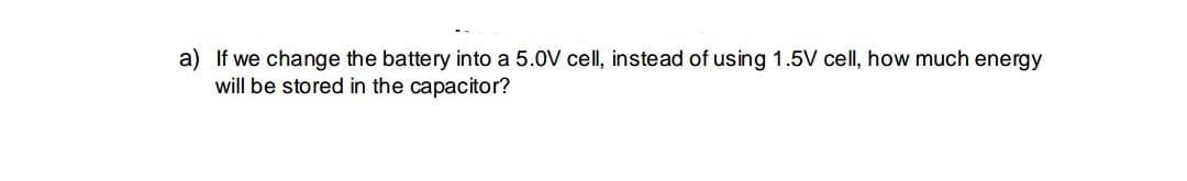 a) If we change the battery into a 5.0V cell, instead of using 1.5V cell, how much energy
will be stored in the capacitor?
