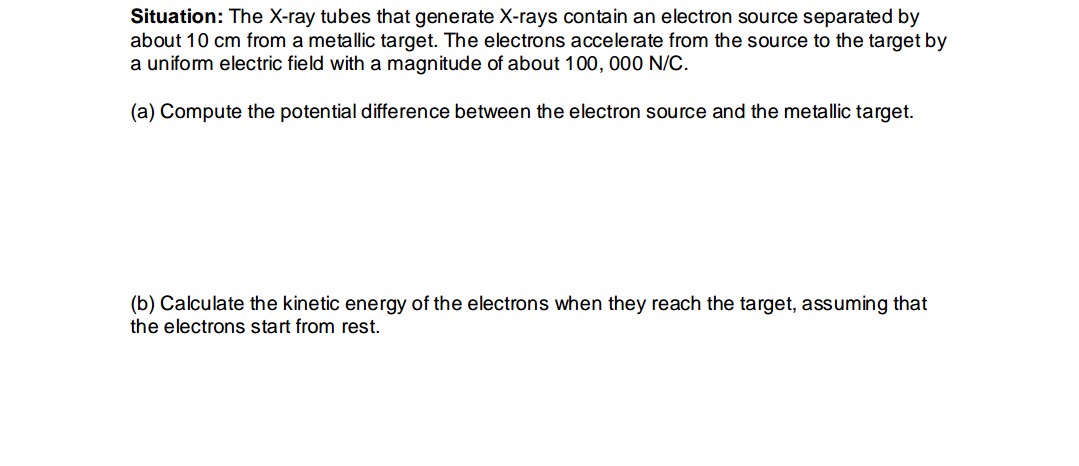 Situation: The X-ray tubes that generate X-rays contain an electron source separated by
about 10 cm from a metallic target. The electrons accelerate from the source to the target by
a uniform electric field with a magnitude of about 100, 000 N/C.
(a) Compute the potential difference between the electron source and the metallic target.
(b) Calculate the kinetic energy of the electrons when they reach the target, assuming that
the electrons start from rest.
