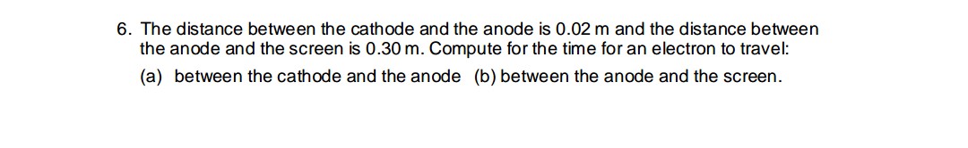 6. The distance between the cathode and the anode is 0.02 m and the distance between
the anode and the screen is 0.30 m. Compute for the time for an electron to travel:
(a) between the cathode and the anode (b) between the anode and the screen.
