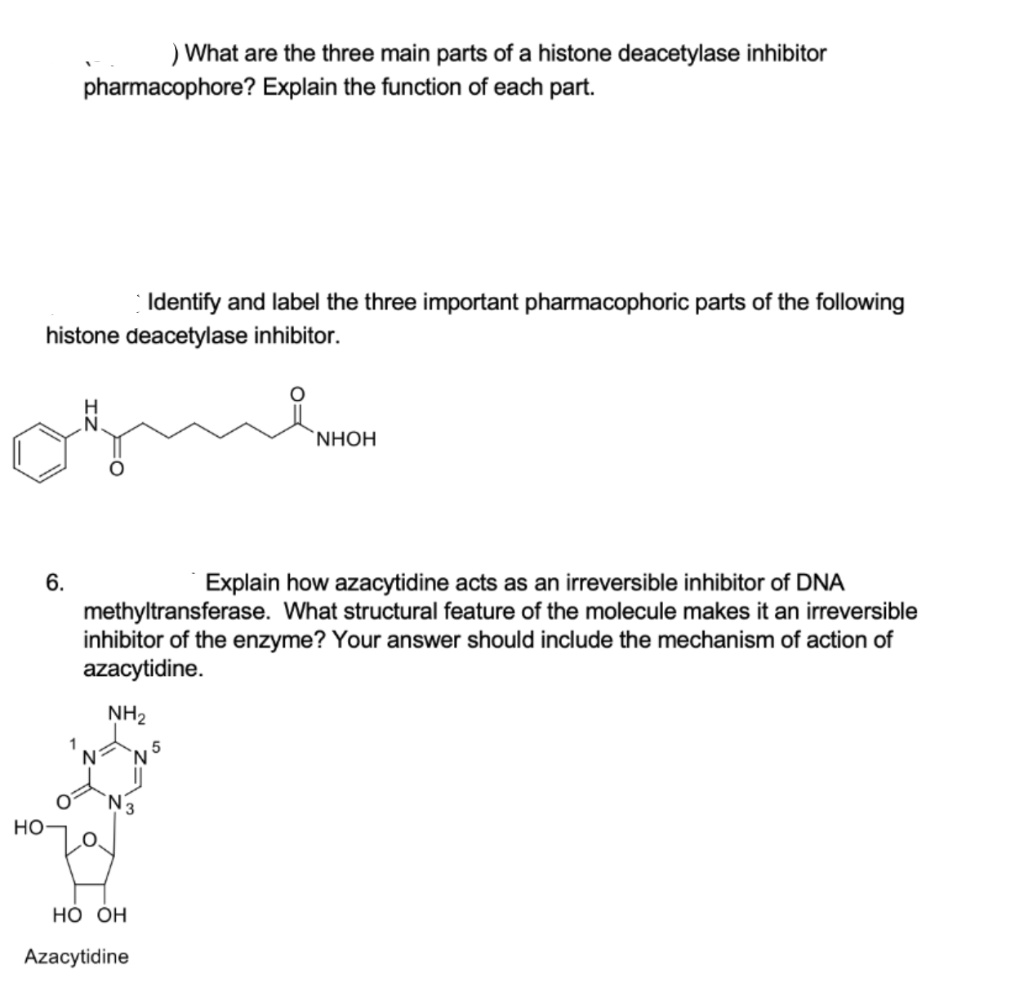 ) What are the three main parts of a histone deacetylase inhibitor
pharmacophore? Explain the function of each part.
Identify and label the three important pharmacophoric parts of the following
histone deacetylase inhibitor.
NHỌH
6.
Explain how azacytidine acts as an irreversible inhibitor of DNA
methyltransferase. What structural feature of the molecule makes it an irreversible
inhibitor of the enzyme? Your answer should include the mechanism of action of
azacytidine.
NH2
но
Но он
Azacytidine
