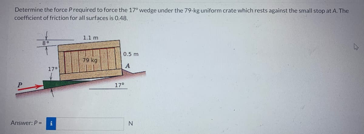 Determine the force P required to force the 17° wedge under the 79-kg uniform crate which rests against the small stop at A. The
coefficient of friction for all surfaces is 0.48.
Answer: P =
89
17°
i
1.1 m
79 kg
0.5 m
A
17°
N