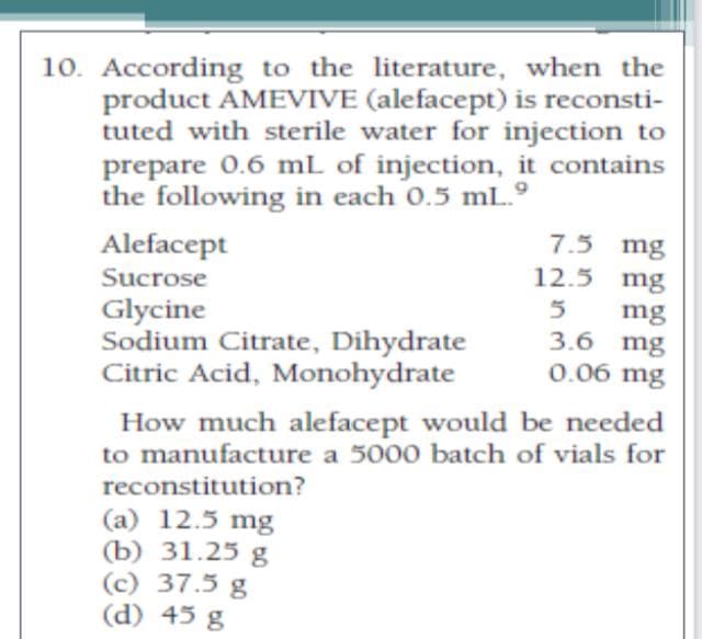 10. According to the literature, when the
product AMEVIVE (alefacept) is reconsti-
tuted with sterile water for injection to
prepare 0.6 mL of injection, it contains
the following in each 0.5 mL.º
7.5 mg
Alefacept
12.5 mg
Sucrose
Glycine
Sodium Citrate, Dihydrate
Citric Acid, Monohydrate
mg
3.6 mg
0.06 mg
How much alefacept would be needed
to manufacture a 5000 batch of vials for
reconstitution?
(a) 12.5 mg
(b) 31.25 g
(c) 37.5 g
(d) 45 g
