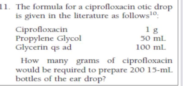 11. The formula for a ciprofloxacin otic drop
is given in the literature as follows10:
Ciprofloxacin
Propylene Glycol
Glycerin qs ad
1g
50 mL
100 mL
How many grams of ciprofloxacin
would be required to prepare 200 15-mL
bottles of the ear drop?
