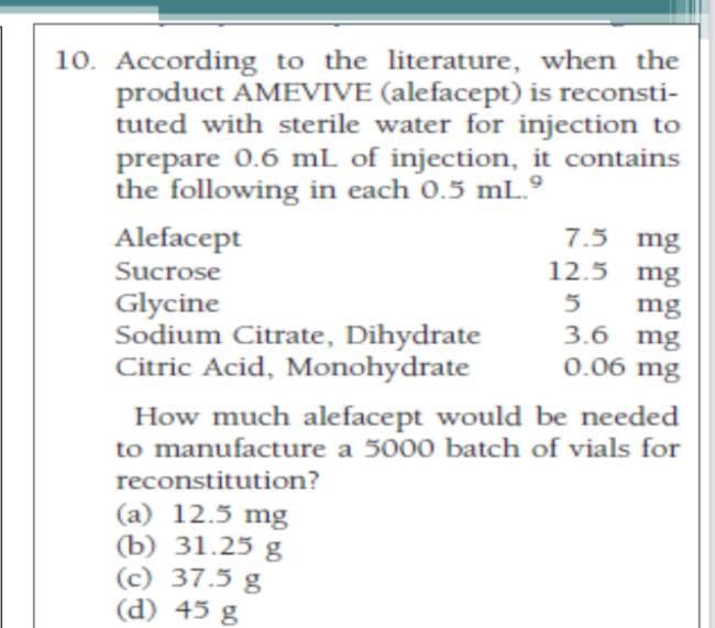 10. According to the literature, when the
product AMEVIVE (alefacept) is reconsti-
tuted with sterile water for injection to
prepare 0.6 mL of injection, it contains
the following in each 0.5 mL.º
Alefacept
7.5 mg
Sucrose
12.5 mg
Glycine
Sodium Citrate, Dihydrate
Citric Acid, Monohydrate
5
mg
3.6 mg
0.06 mg
How much alefacept would be needed
to manufacture a 5000 batch of vials for
reconstitution?
(a) 12.5 mg
(b) 31.25 g
(c) 37.5 g
(d) 45 g
